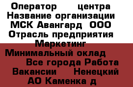 Оператор Call-центра › Название организации ­ МСК Авангард, ООО › Отрасль предприятия ­ Маркетинг › Минимальный оклад ­ 30 000 - Все города Работа » Вакансии   . Ненецкий АО,Каменка д.